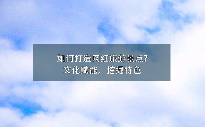 如何打造網(wǎng)紅旅游景點?文化賦能，挖掘特色